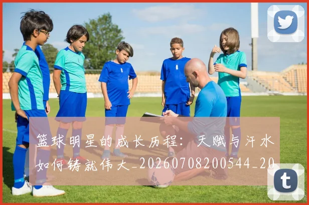 篮球明星的成长历程：天赋与汗水如何铸就伟大_20260708200544_20260803141159